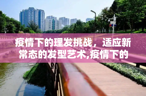 疫情下的理发挑战，适应新常态的发型艺术,疫情下的理发挑战