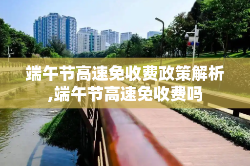 端午节高速免收费政策解析,端午节高速免收费吗