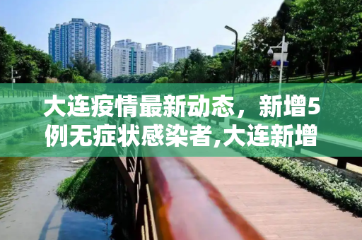 大连疫情最新动态，新增5例无症状感染者,大连新增5例无症状感染者