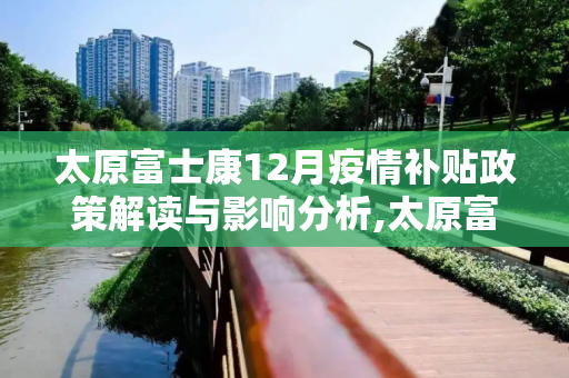 太原富士康12月疫情补贴政策解读与影响分析,太原富士康12月疫情补贴