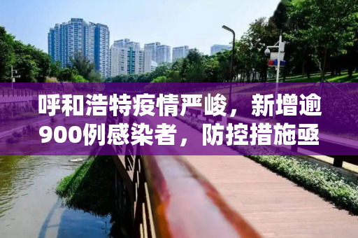 呼和浩特疫情严峻，新增逾900例感染者，防控措施亟待加强,呼和浩特新增逾900例感染者