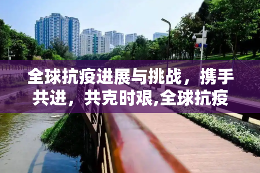 全球抗疫进展与挑战，携手共进，共克时艰,全球抗疫进展与挑战