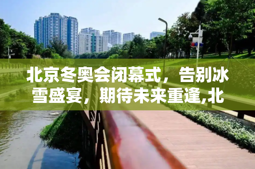 北京冬奥会闭幕式，告别冰雪盛宴，期待未来重逢,北京冬奥会闭幕式时间