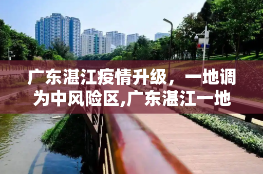 广东湛江疫情升级，一地调为中风险区,广东湛江一地调为中风险区