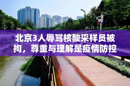 北京3人辱骂核酸采样员被拘，尊重与理解是疫情防控的基石,北京3人辱骂核酸采样员被拘