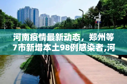 河南疫情最新动态，郑州等7市新增本土98例感染者,河南新增本土98例感染者在郑州等7市