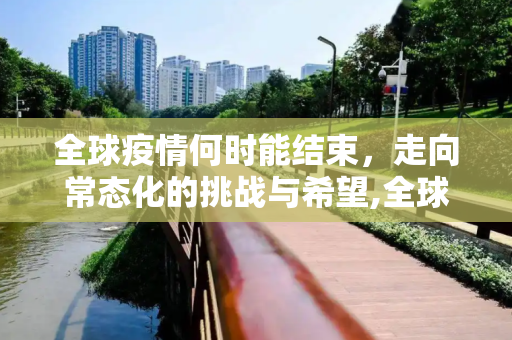 全球疫情何时能结束，走向常态化的挑战与希望,全球疫情何时能结束恢复正常