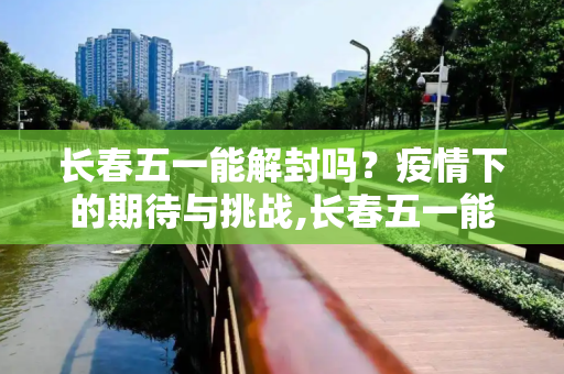 长春五一能解封吗？疫情下的期待与挑战,长春五一能解封吗
