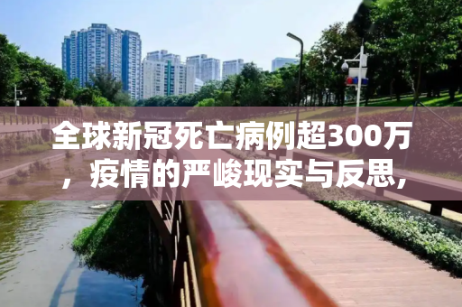 全球新冠死亡病例超300万，疫情的严峻现实与反思,全球累计新冠死亡病例超300万例