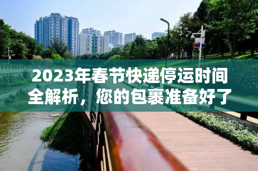 2023年春节快递停运时间全解析，您的包裹准备好了吗？今年快递什么时候停运