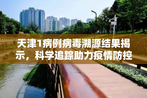 天津1病例病毒溯源结果揭示，科学追踪助力疫情防控,天津1病例病毒溯源结果