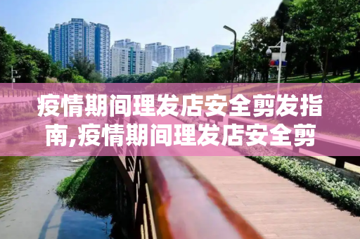 疫情期间理发店安全剪发指南,疫情期间理发店安全剪发指南