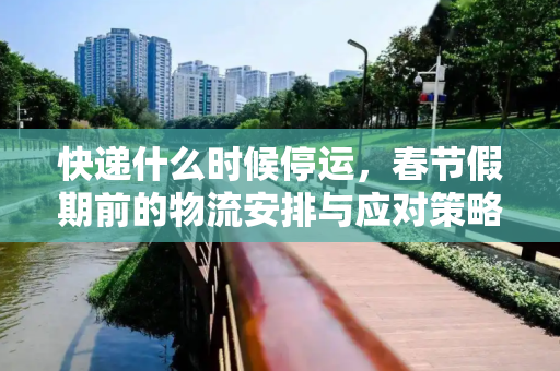 快递什么时候停运，春节假期前的物流安排与应对策略,快递什么时候停运