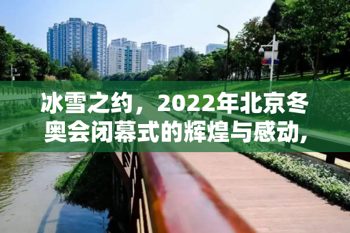 冰雪之约，2022年北京冬奥会闭幕式的辉煌与感动,2022年北京冬奥会闭幕式