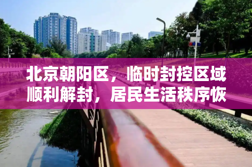 北京朝阳区，临时封控区域顺利解封，居民生活秩序恢复,北京朝阳临时封控区域已解封