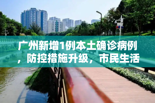 广州新增1例本土确诊病例，防控措施升级，市民生活受影响,广州新增1例本土确诊