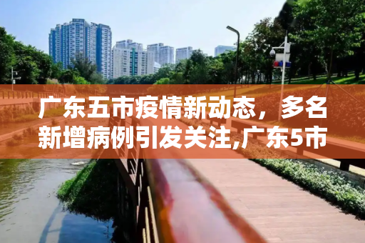 广东五市疫情新动态，多名新增病例引发关注,广东5市出现多名新增病例