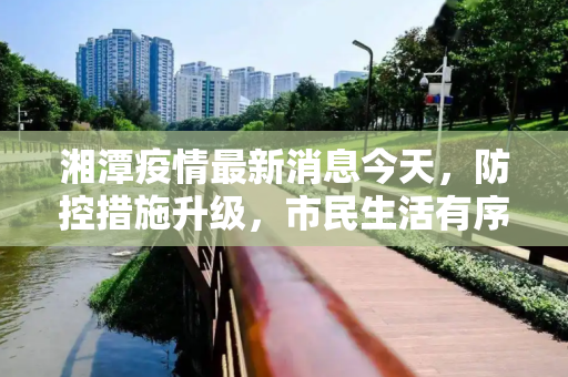 湘潭疫情最新消息今天，防控措施升级，市民生活有序,湘潭疫情最新消息今天