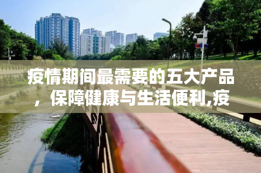 疫情期间最需要的五大产品，保障健康与生活便利,疫情期间最需要的五大产品