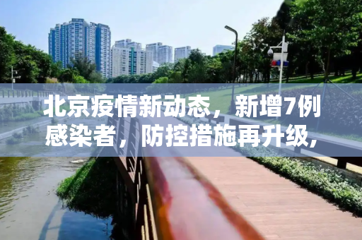 北京疫情新动态，新增7例感染者，防控措施再升级,北京增感染者7例