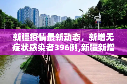 新疆疫情最新动态，新增无症状感染者396例,新疆新增无症状396例