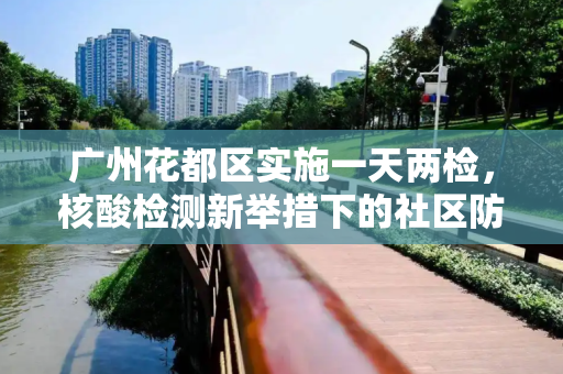 广州花都区实施一天两检，核酸检测新举措下的社区防疫策略,广州花都部分区域核酸一天两检
