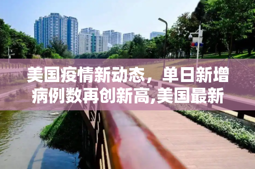 美国疫情新动态，单日新增病例数再创新高,美国最新疫情单日新增多少例
