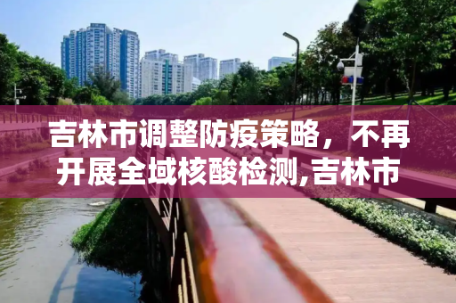 吉林市调整防疫策略，不再开展全域核酸检测,吉林市不再开展全域核酸检测