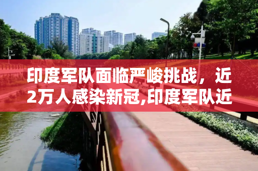 印度军队面临严峻挑战，近2万人感染新冠,印度军队近2万人感染新冠