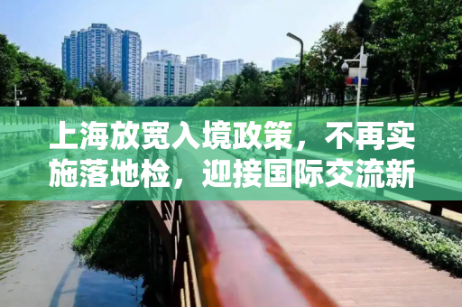 上海放宽入境政策，不再实施落地检，迎接国际交流新篇章,上海不再实施落地检