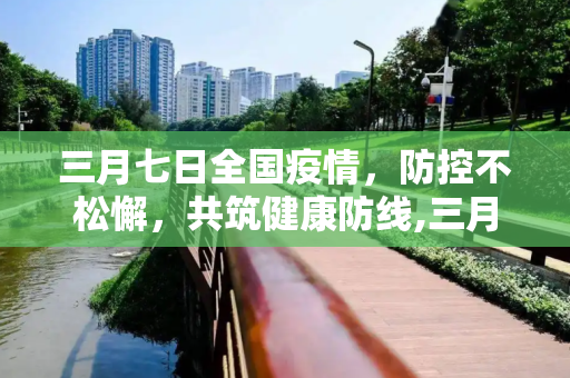 三月七日全国疫情，防控不松懈，共筑健康防线,三月七日全国疫情