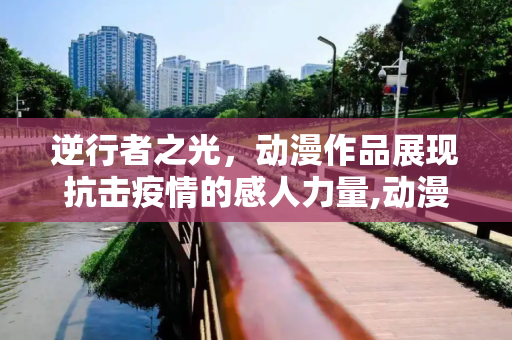 逆行者之光，动漫作品展现抗击疫情的感人力量,动漫作品逆行者之光展现抗击疫情感人力量