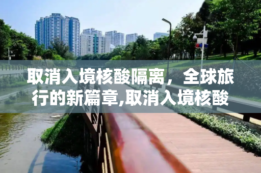 取消入境核酸隔离，全球旅行的新篇章,取消入境核酸隔离