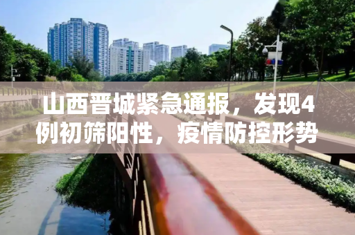 山西晋城紧急通报，发现4例初筛阳性，疫情防控形势严峻,山西晋城发现4例初筛阳性