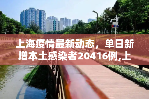 上海疫情最新动态，单日新增本土感染者20416例,上海新增本土感染者20416例
