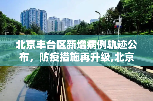 北京丰台区新增病例轨迹公布，防疫措施再升级,北京丰台新增病例轨迹公布