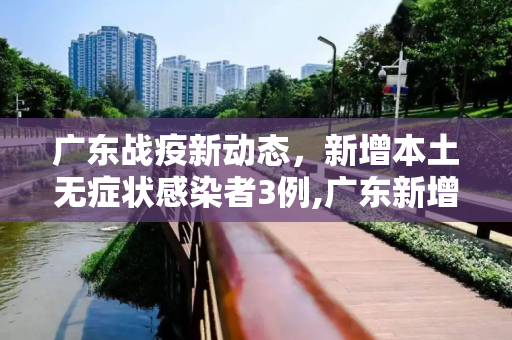 广东战疫新动态，新增本土无症状感染者3例,广东新增本土无症状3例