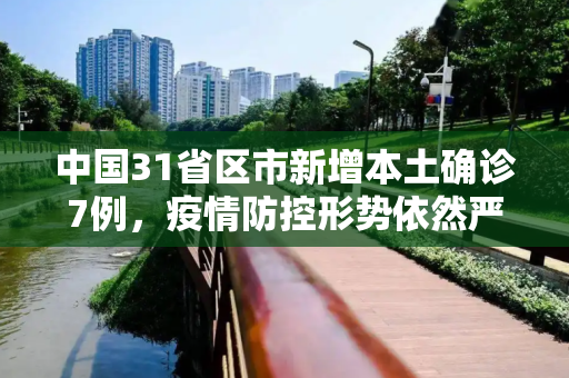 中国31省区市新增本土确诊7例，疫情防控形势依然严峻,31省区市新增本土确诊7例