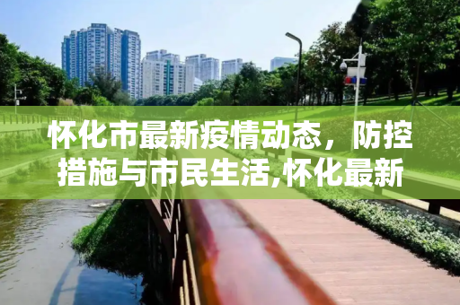 怀化市最新疫情动态，防控措施与市民生活,怀化最新疫情