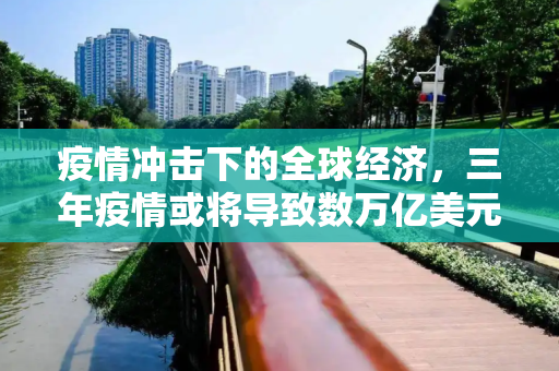 疫情冲击下的全球经济，三年疫情或将导致数万亿美元损失,三年疫情或将导致全球经济损失数万亿美元