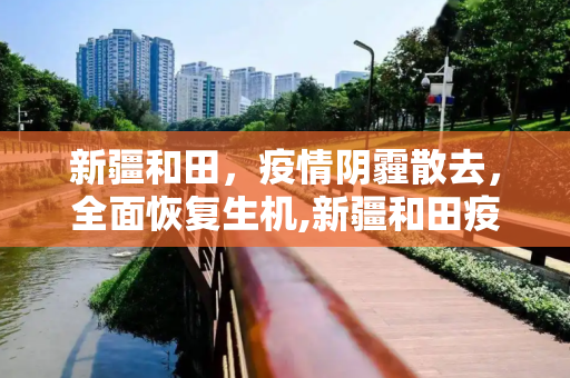 新疆和田，疫情阴霾散去，全面恢复生机,新疆和田疫情全面解除