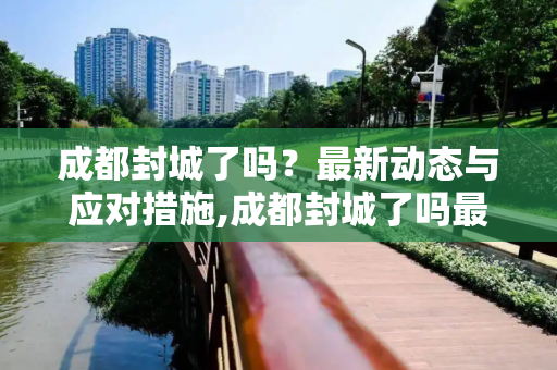 成都封城了吗？最新动态与应对措施,成都封城了吗最新消息