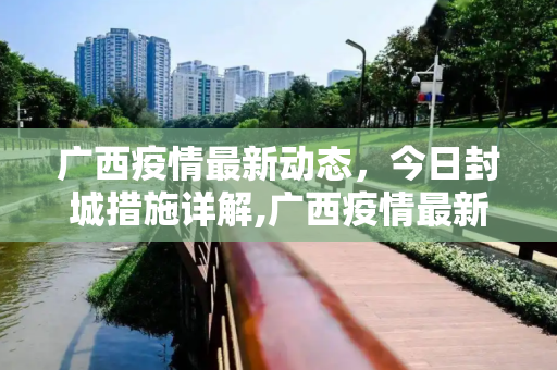 广西疫情最新动态，今日封城措施详解,广西疫情最新消息今天封城了