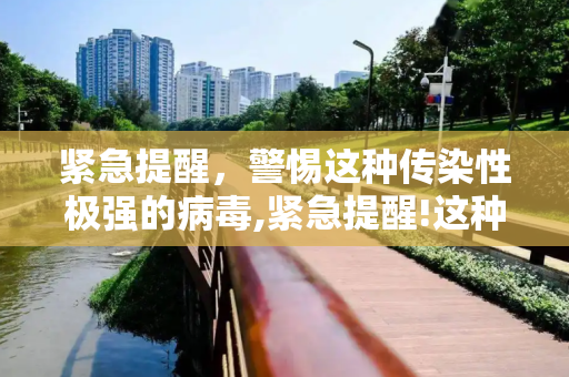 紧急提醒，警惕这种传染性极强的病毒,紧急提醒!这种病毒传染性超强