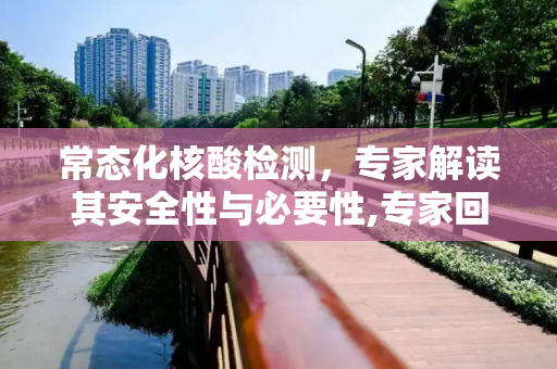 常态化核酸检测，专家解读其安全性与必要性,专家回应常态化做核酸安全吗