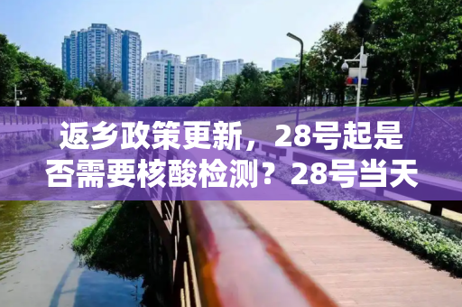 返乡政策更新，28号起是否需要核酸检测？28号当天返乡需要核酸检测吗