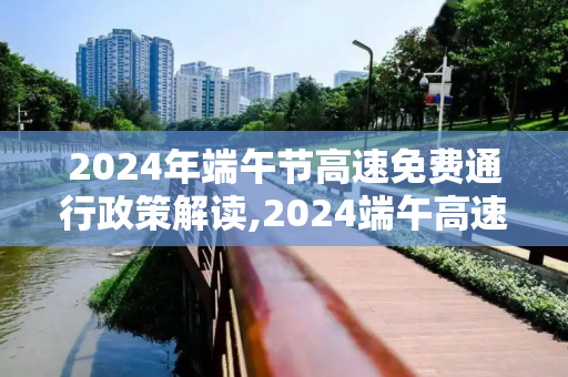 2024年端午节高速免费通行政策解读,2024端午高速免费吗