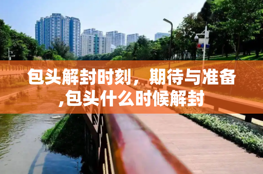 包头解封时刻，期待与准备,包头什么时候解封