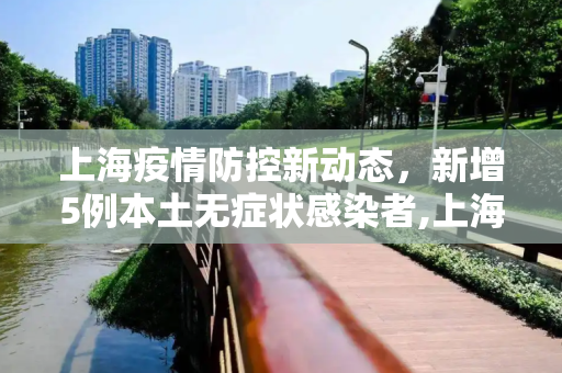 上海疫情防控新动态，新增5例本土无症状感染者,上海新增5例本土无症状感染者