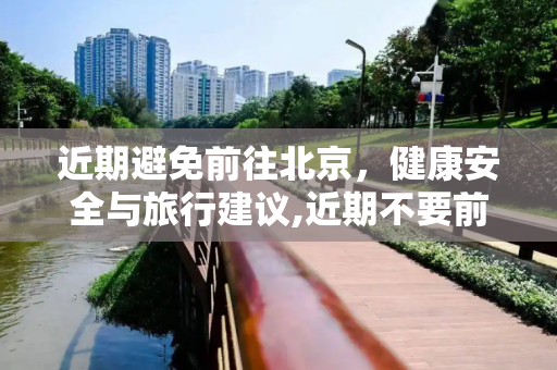 近期避免前往北京，健康安全与旅行建议,近期不要前往北京